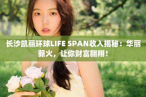 长沙凯丽环球LIFE SPAN收入揭秘：华丽薪火，让你财富翱翔！