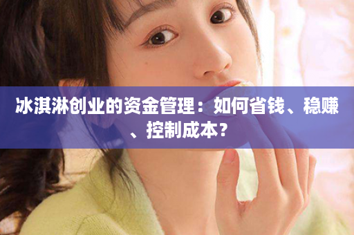 冰淇淋创业的资金管理：如何省钱、稳赚、控制成本？