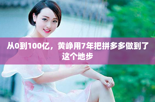 从0到100亿，黄峥用7年把拼多多做到了这个地步