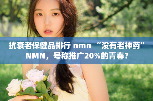 抗衰老保健品排行 nmn “没有老神药”NMN，号称推广20%的青春？