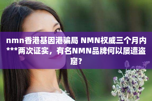 nmn香港基因港骗局 NMN权威三个月内***两次证实，有名NMN品牌何以屡遭盗窟？