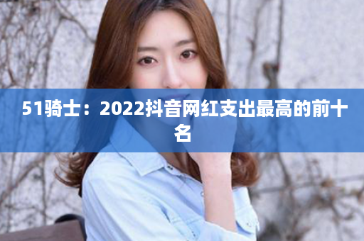  51骑士：2022抖音网红支出最高的前十名