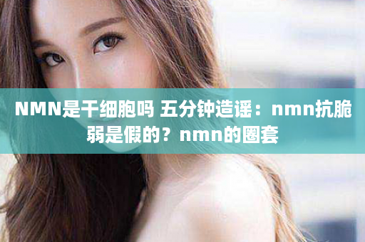 NMN是干细胞吗 五分钟造谣：nmn抗脆弱是假的？nmn的圈套