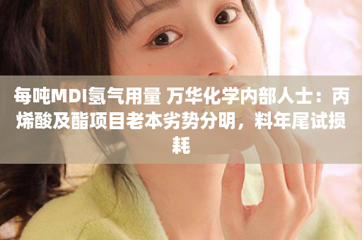 每吨MDI氢气用量 万华化学内部人士：丙烯酸及酯项目老本劣势分明，料年尾试损耗