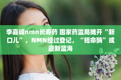 李嘉诚nmn长寿药 国家药监局摊开“新口儿”，NMN经过登记，“短命酶”或迎新蓝海