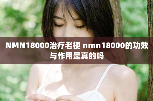 NMN18000治疗老梗 nmn18000的功效与作用是真的吗