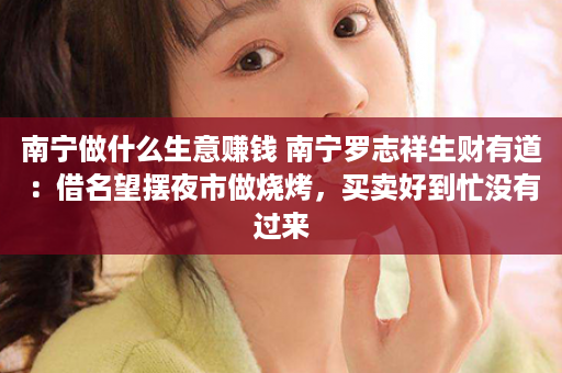 南宁做什么生意赚钱 南宁罗志祥生财有道：借名望摆夜市做烧烤，买卖好到忙没有过来