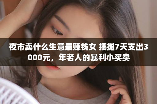 夜市卖什么生意最赚钱女 摆摊7天支出3000元，年老人的暴利小买卖