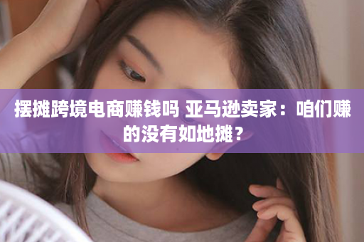 摆摊跨境电商赚钱吗 亚马逊卖家：咱们赚的没有如地摊？