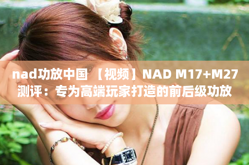 nad功放中国 【视频】NAD M17+M27测评：专为高端玩家打造的前后级功放