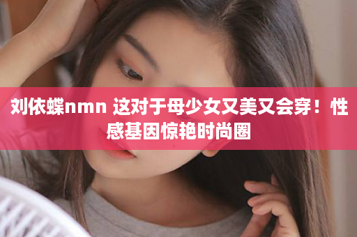 刘依蝶nmn 这对于母少女又美又会穿！性感基因惊艳时尚圈