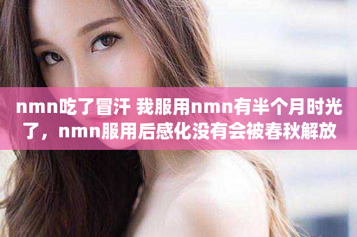 nmn吃了冒汗 我服用nmn有半个月时光了，nmn服用后感化没有会被春秋解放