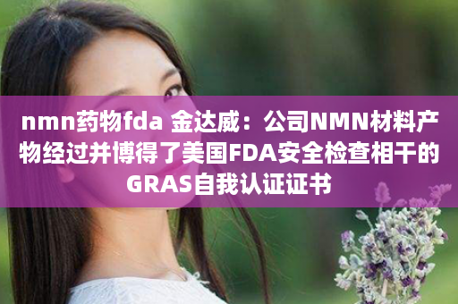 nmn药物fda 金达威：公司NMN材料产物经过并博得了美国FDA安全检查相干的GRAS自我认证证书