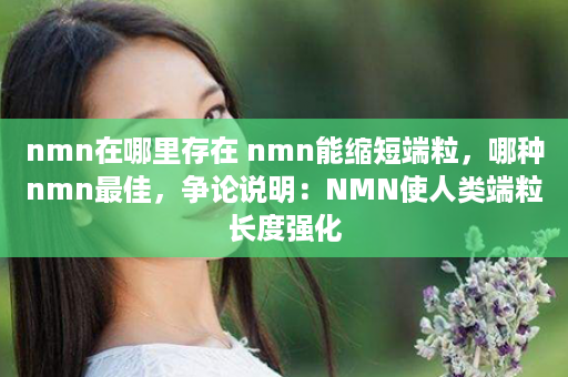 nmn在哪里存在 nmn能缩短端粒，哪种nmn最佳，争论说明：NMN使人类端粒长度强化