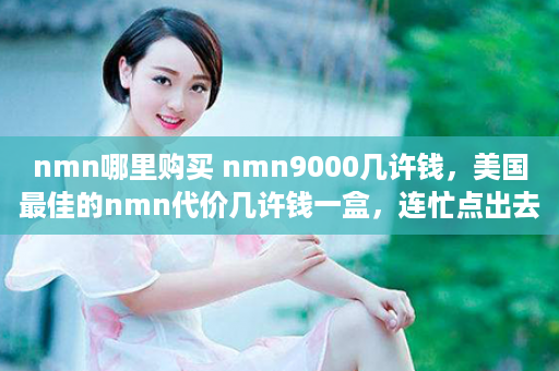 nmn哪里购买 nmn9000几许钱，美国最佳的nmn代价几许钱一盒，连忙点出去