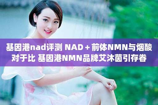 基因港nad评测 NAD＋前体NMN与烟酸对于比 基因港NMN品牌艾沐茵引存眷