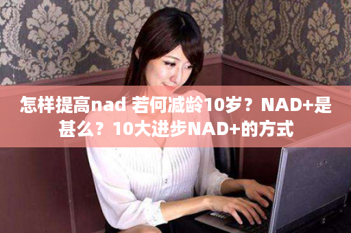 怎样提高nad 若何减龄10岁？NAD+是甚么？10大进步NAD+的方式